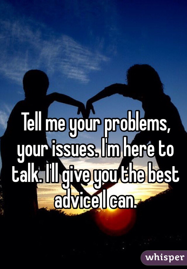 Tell me your problems, your issues. I'm here to talk. I'll give you the best advice I can. 