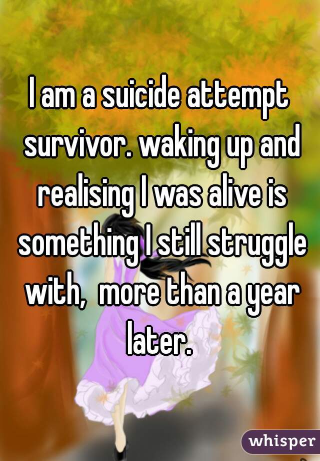 I am a suicide attempt survivor. waking up and realising I was alive is something I still struggle with,  more than a year later. 