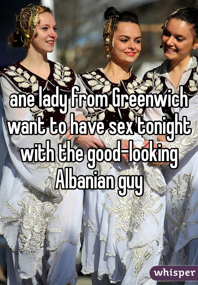 ane lady from Greenwich want to have sex tonight with the good-looking Albanian guy