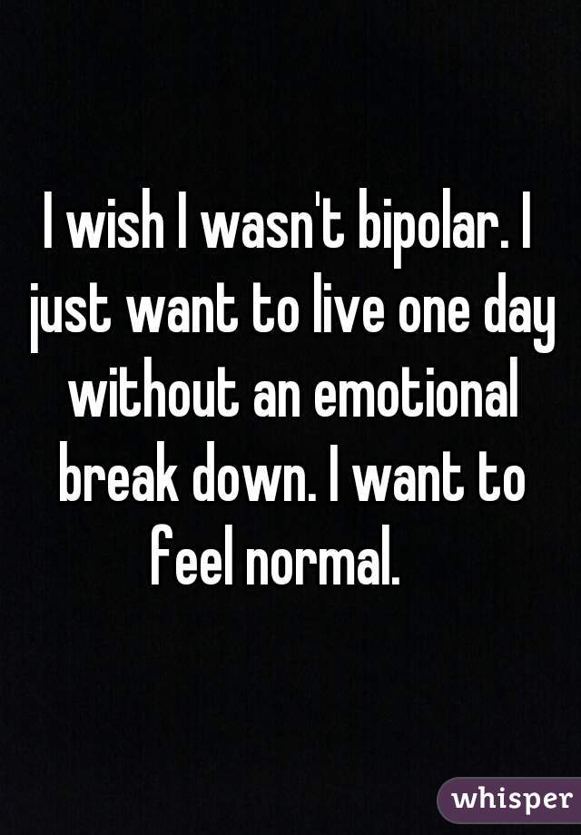 I wish I wasn't bipolar. I just want to live one day without an emotional break down. I want to feel normal.   