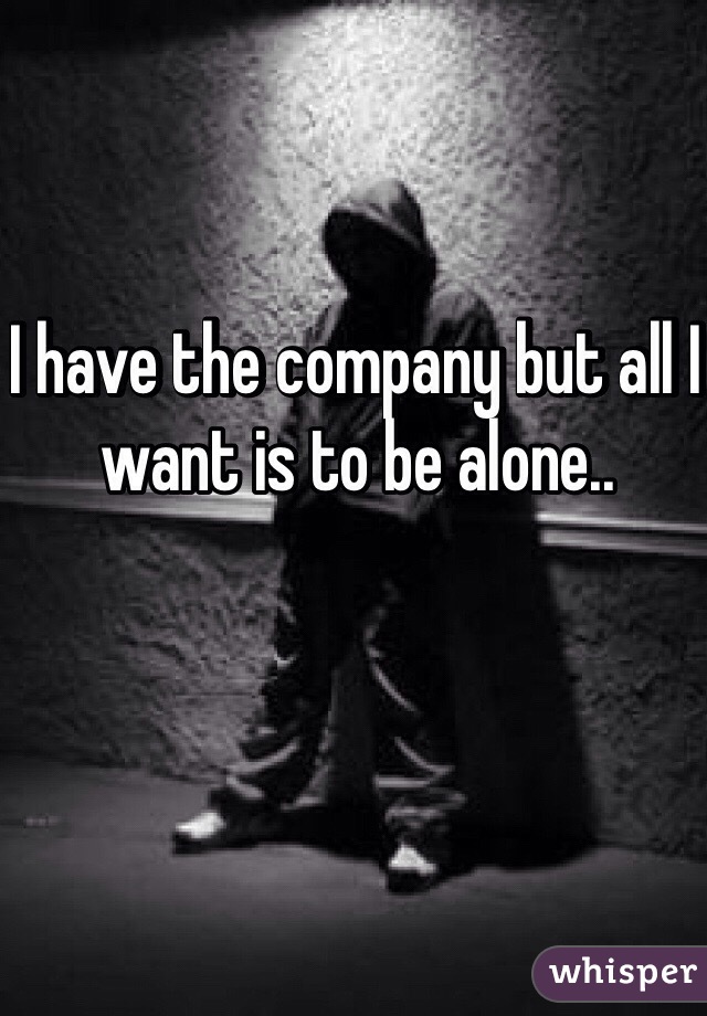 I have the company but all I want is to be alone..