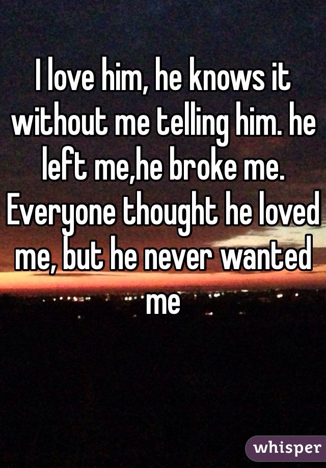 I love him, he knows it without me telling him. he left me,he broke me. Everyone thought he loved me, but he never wanted me