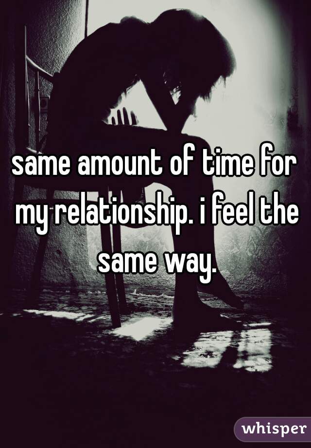 same amount of time for my relationship. i feel the same way.