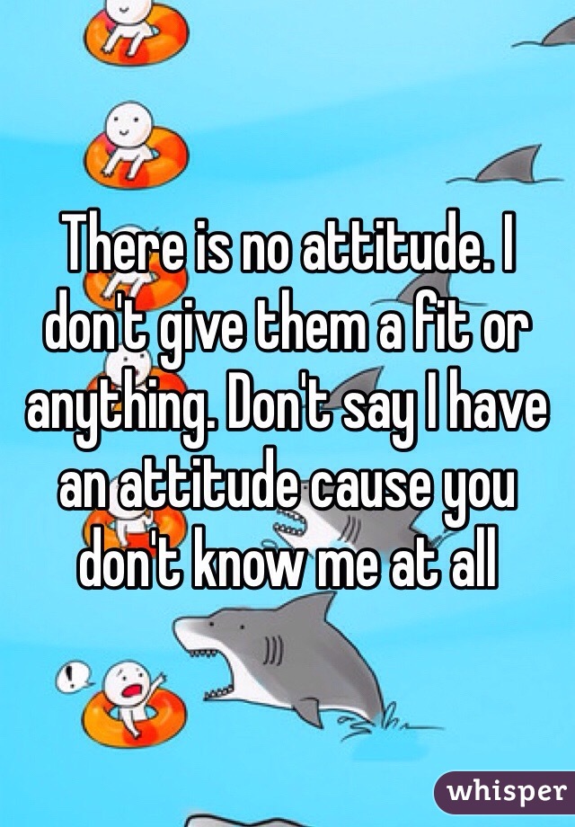 There is no attitude. I don't give them a fit or anything. Don't say I have an attitude cause you don't know me at all