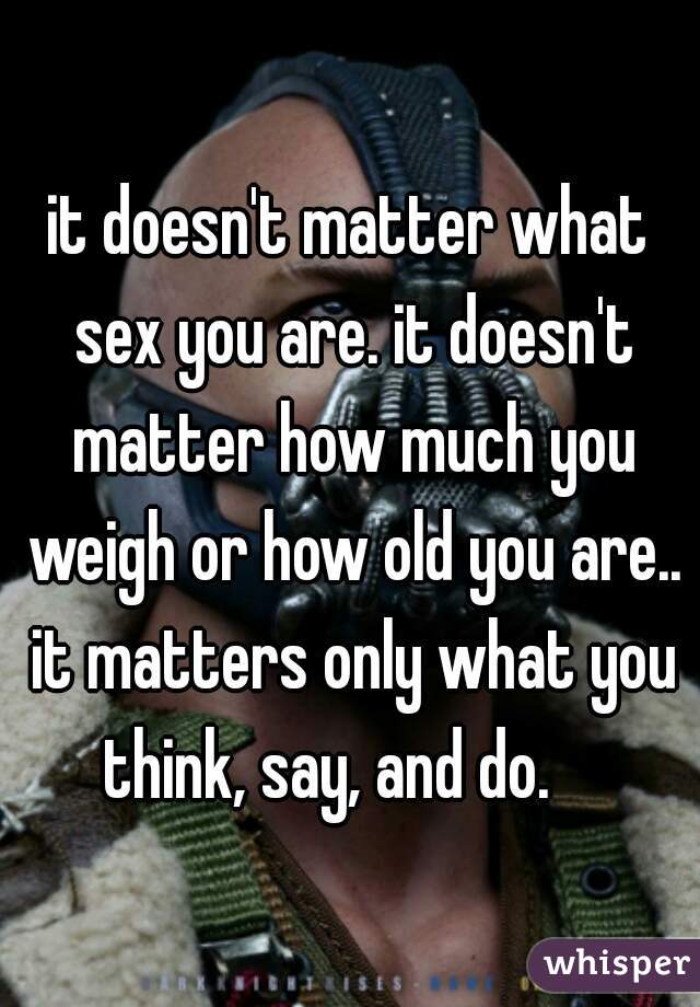 it doesn't matter what sex you are. it doesn't matter how much you weigh or how old you are.. it matters only what you think, say, and do.    