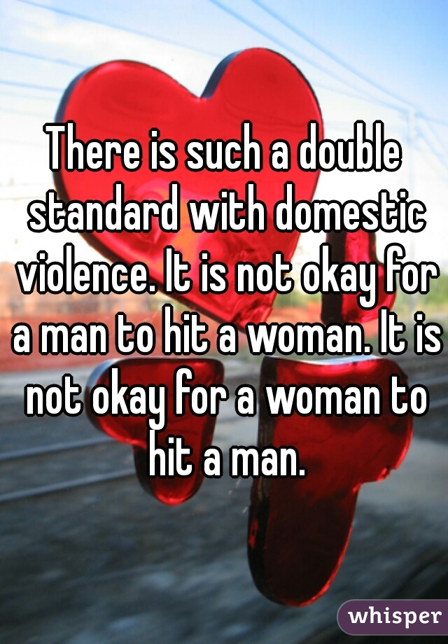 There is such a double standard with domestic violence. It is not okay for a man to hit a woman. It is not okay for a woman to hit a man.