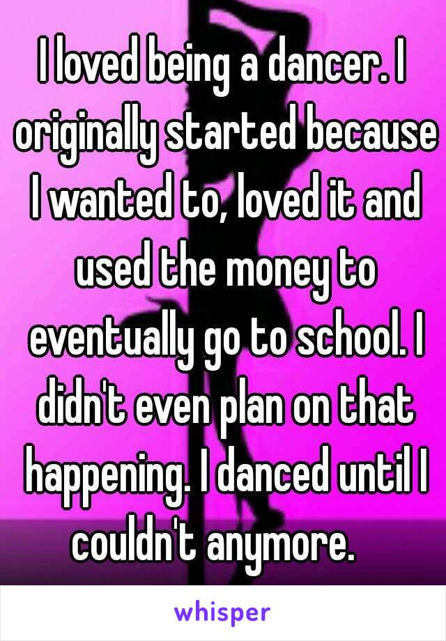 I loved being a dancer. I originally started because I wanted to, loved it and used the money to eventually go to school. I didn't even plan on that happening. I danced until I couldn't anymore.   