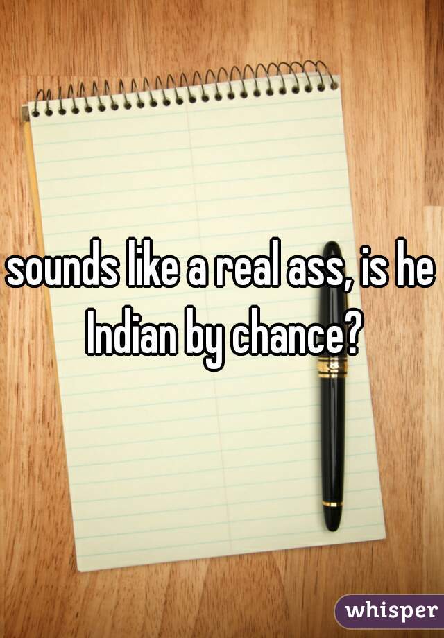 sounds like a real ass, is he Indian by chance?