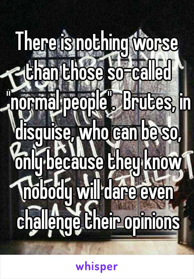 There is nothing worse than those so-called "normal people".  Brutes, in disguise, who can be so, only because they know nobody will dare even challenge their opinions