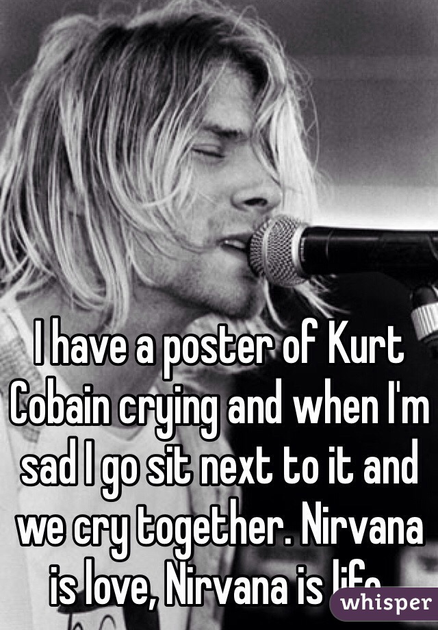I have a poster of Kurt Cobain crying and when I'm sad I go sit next to it and we cry together. Nirvana is love, Nirvana is life. 