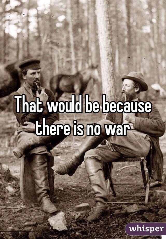 That would be because there is no war