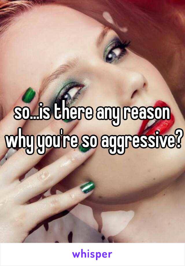 so...is there any reason why you're so aggressive? 