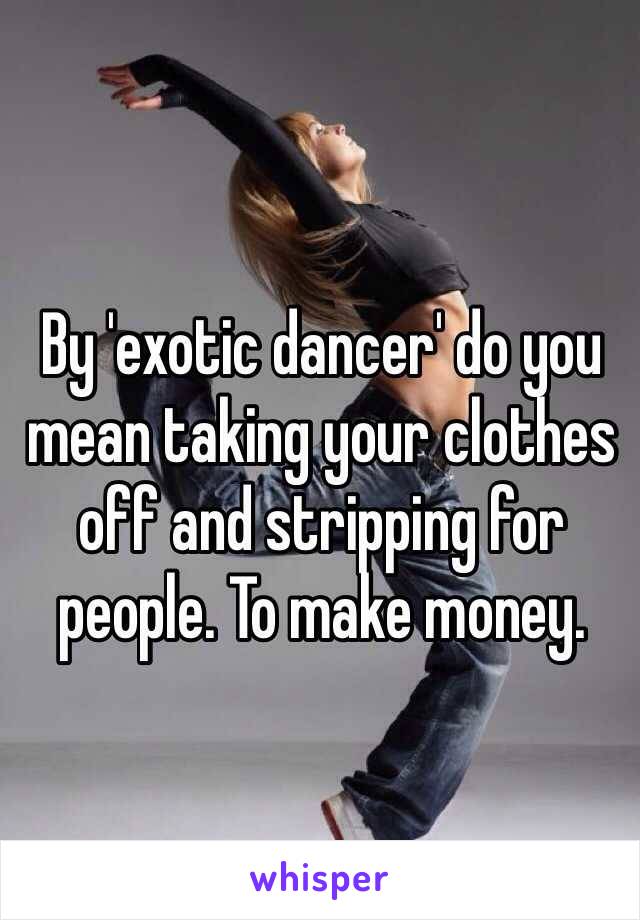 By 'exotic dancer' do you mean taking your clothes off and stripping for people. To make money.