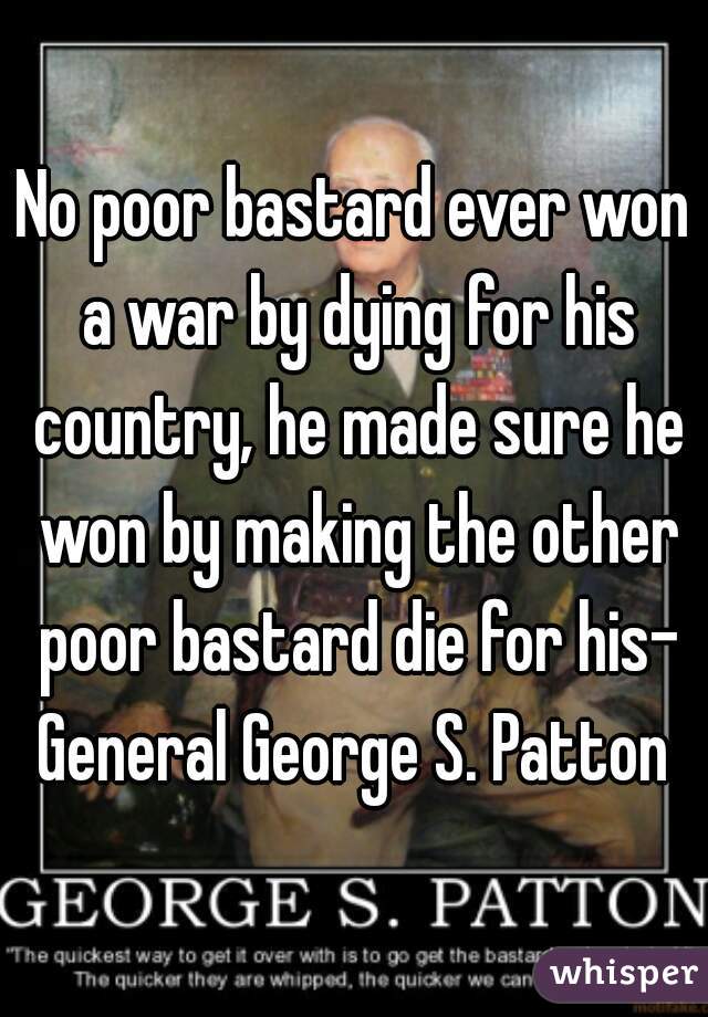 No poor bastard ever won a war by dying for his country, he made sure he won by making the other poor bastard die for his- General George S. Patton 