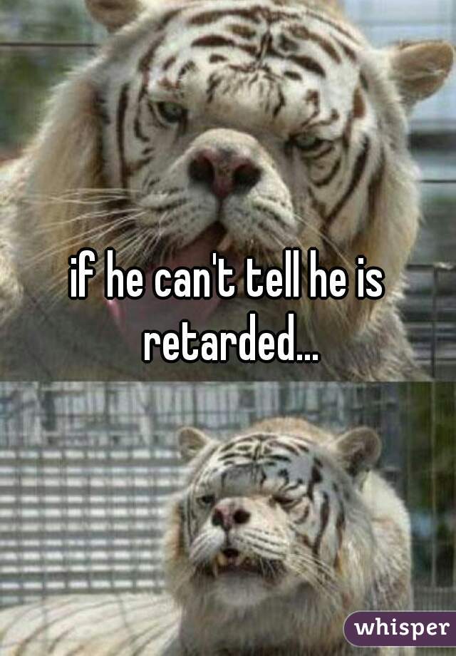 if he can't tell he is retarded...