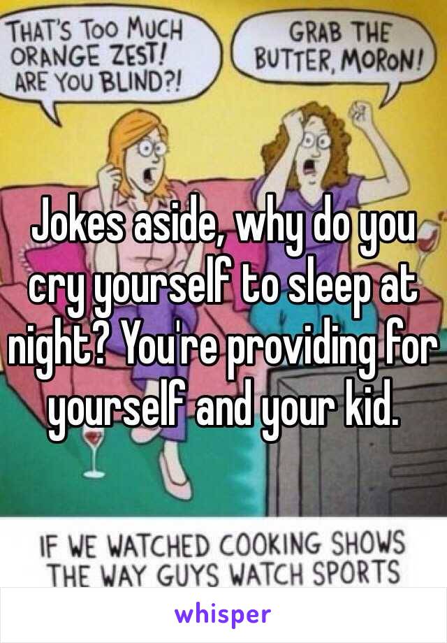 Jokes aside, why do you cry yourself to sleep at night? You're providing for yourself and your kid. 