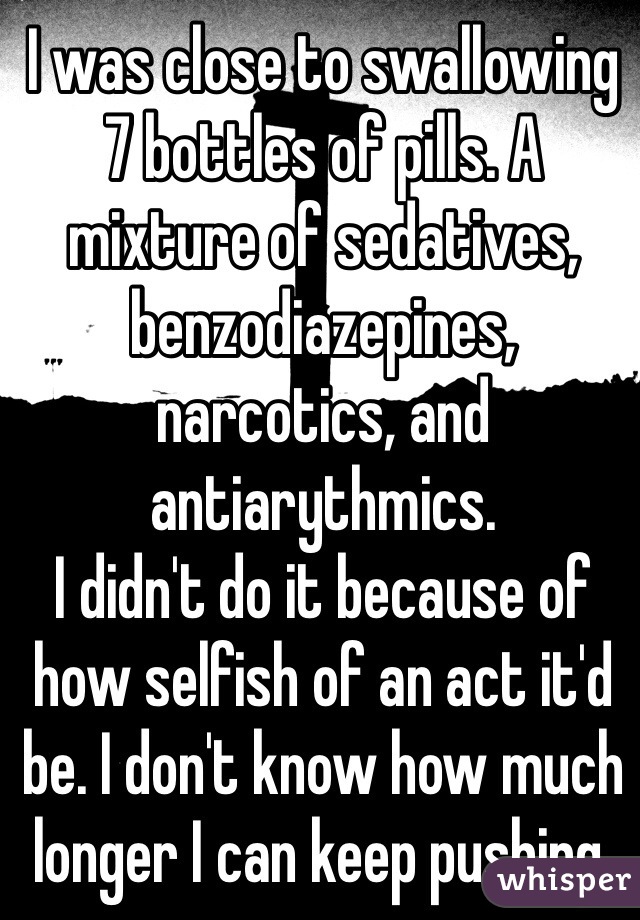 I was close to swallowing 7 bottles of pills. A mixture of sedatives, benzodiazepines, narcotics, and antiarythmics. 
I didn't do it because of how selfish of an act it'd be. I don't know how much longer I can keep pushing.