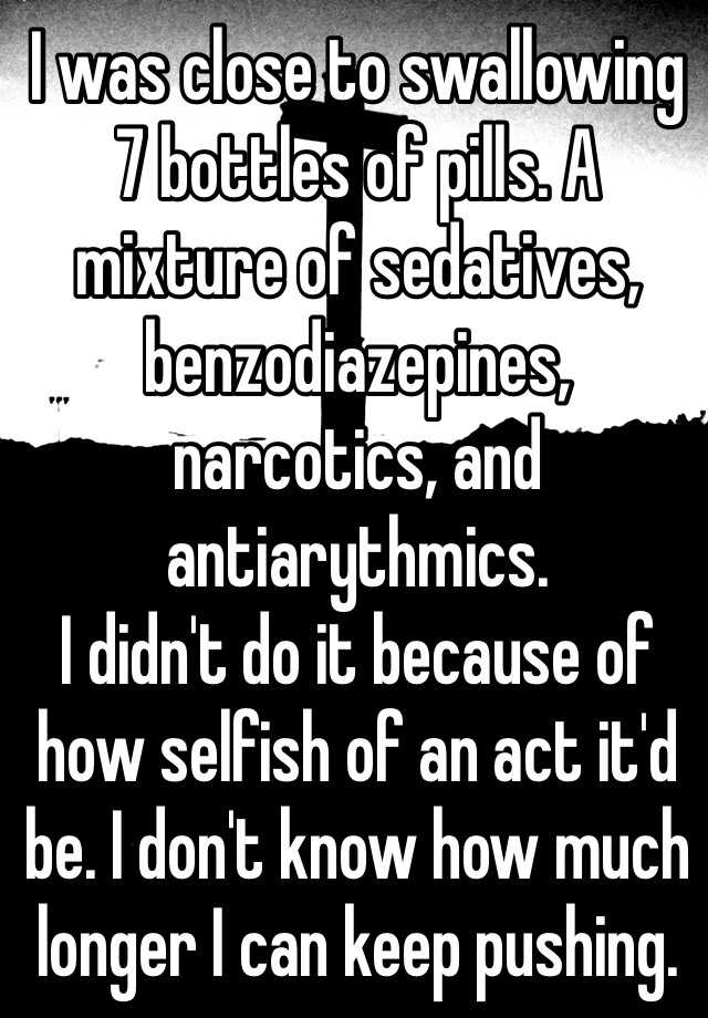 I was close to swallowing 7 bottles of pills. A mixture of sedatives, benzodiazepines, narcotics, and antiarythmics. 
I didn't do it because of how selfish of an act it'd be. I don't know how much longer I can keep pushing.