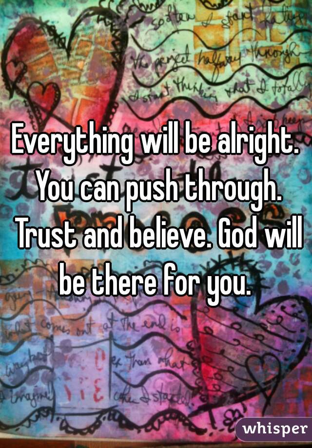 Everything will be alright. You can push through. Trust and believe. God will be there for you. 