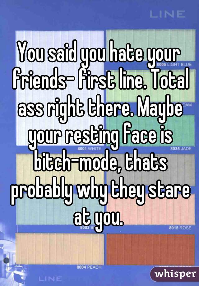 You said you hate your friends- first line. Total ass right there. Maybe your resting face is bitch-mode, thats probably why they stare at you. 
