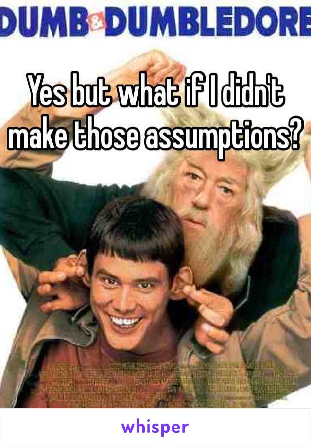 Yes but what if I didn't make those assumptions?