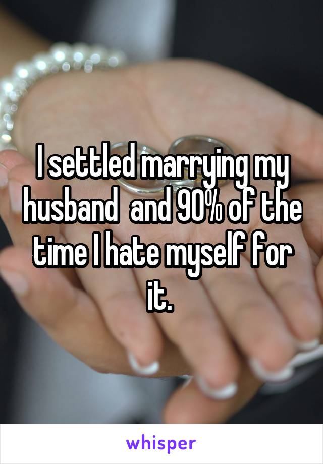 I settled marrying my husband  and 90% of the time I hate myself for it. 