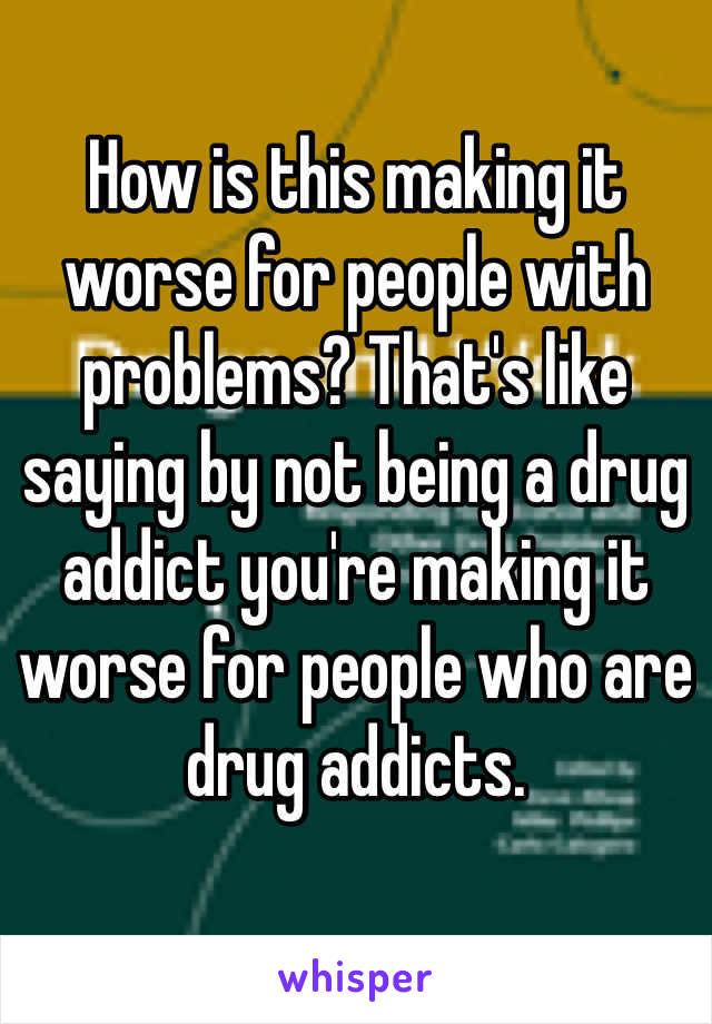 How is this making it worse for people with problems? That's like saying by not being a drug addict you're making it worse for people who are drug addicts. 