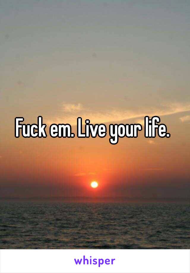 Fuck em. Live your life. 