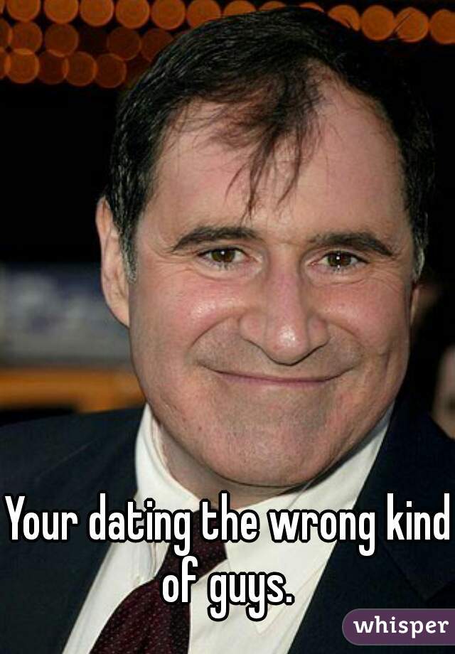 Your dating the wrong kind of guys. 