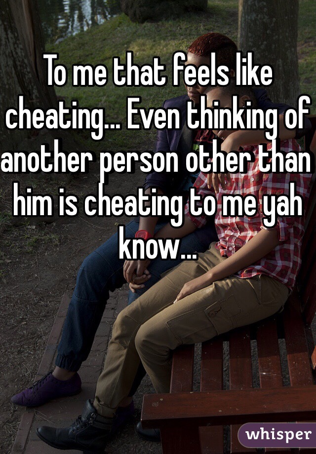 To me that feels like cheating... Even thinking of another person other than him is cheating to me yah know...