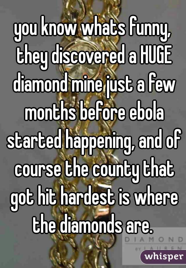 you know whats funny, they discovered a HUGE diamond mine just a few months before ebola started happening, and of course the county that got hit hardest is where the diamonds are. 