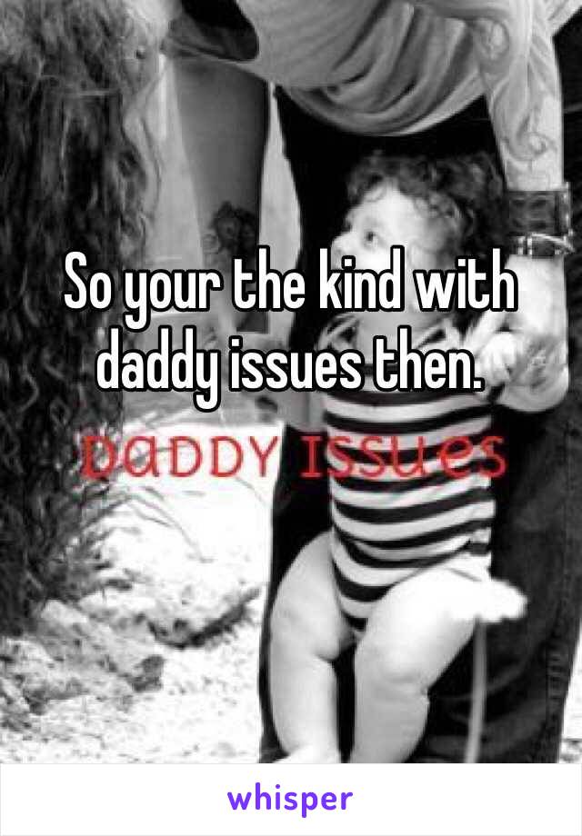 So your the kind with daddy issues then.