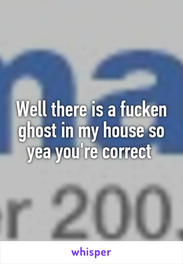 Well there is a fucken ghost in my house so yea you're correct 