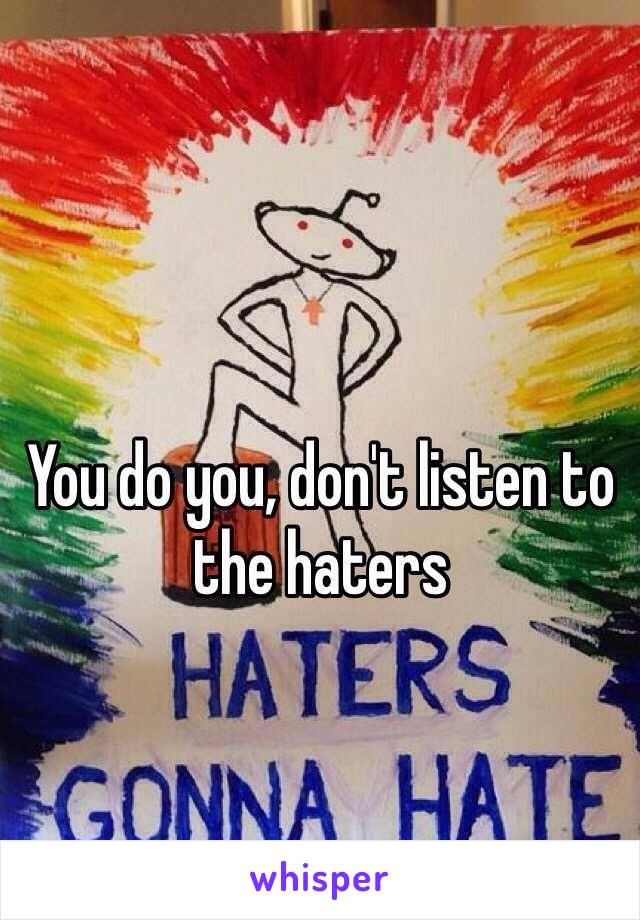 You do you, don't listen to the haters