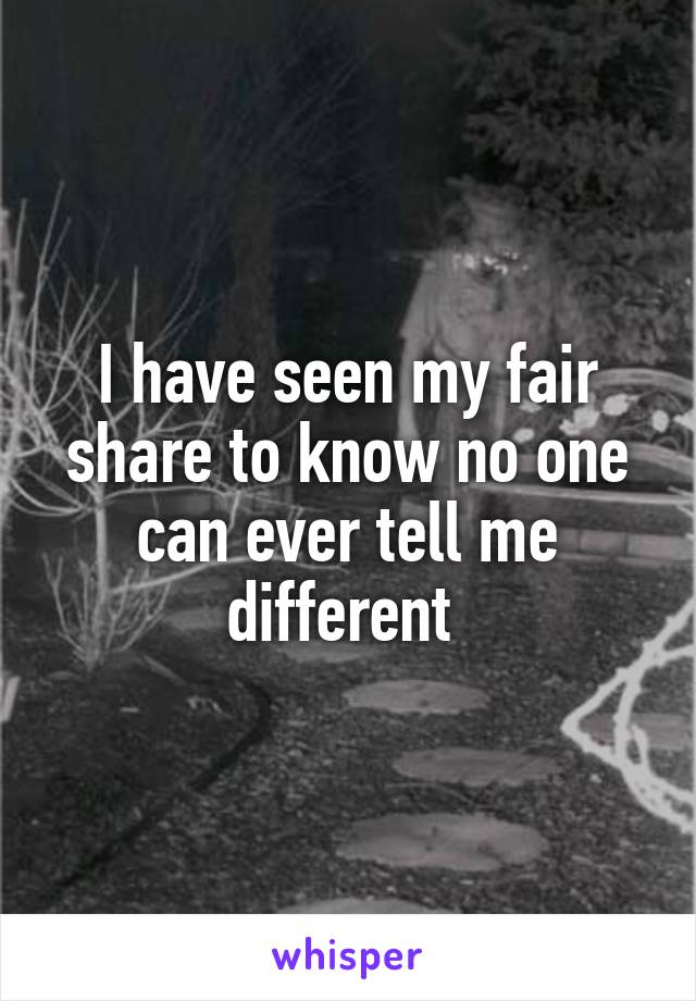 I have seen my fair share to know no one can ever tell me different 