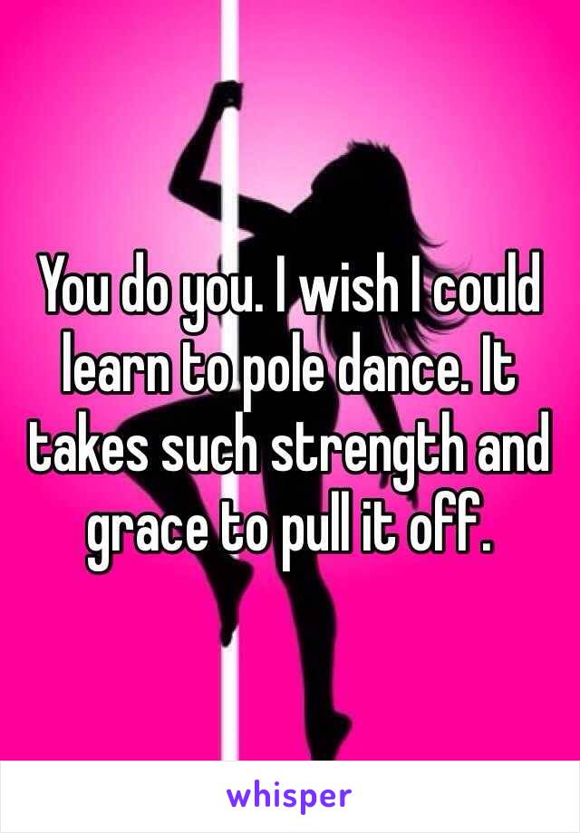 You do you. I wish I could learn to pole dance. It takes such strength and grace to pull it off.