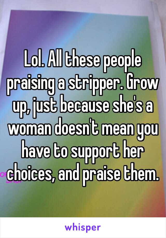 Lol. All these people praising a stripper. Grow up, just because she's a woman doesn't mean you have to support her choices, and praise them. 