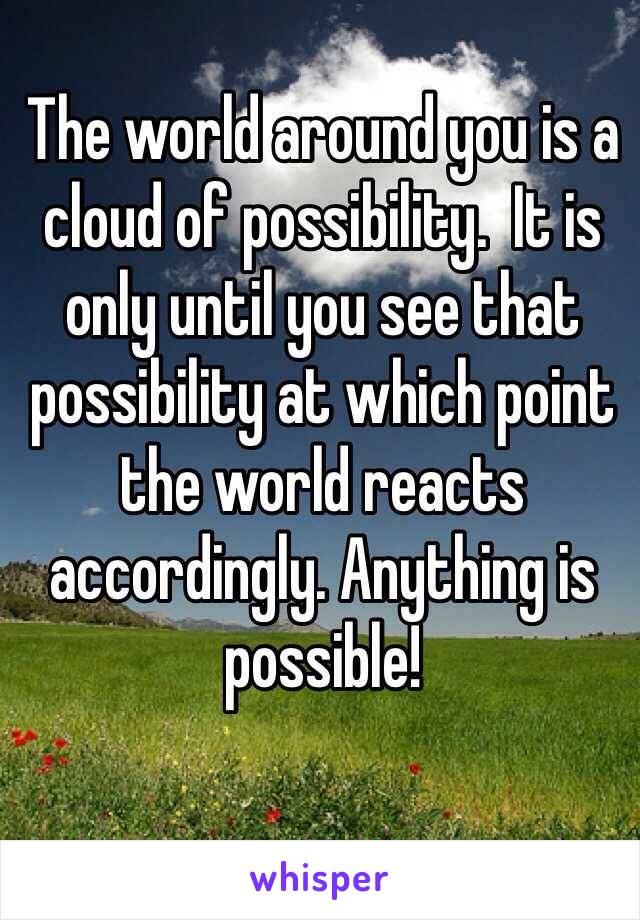 The world around you is a cloud of possibility.  It is only until you see that possibility at which point the world reacts accordingly. Anything is possible!