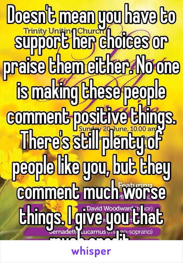 Doesn't mean you have to support her choices or praise them either. No one is making these people comment positive things. There's still plenty of people like you, but they comment much worse things. I give you that much credit.