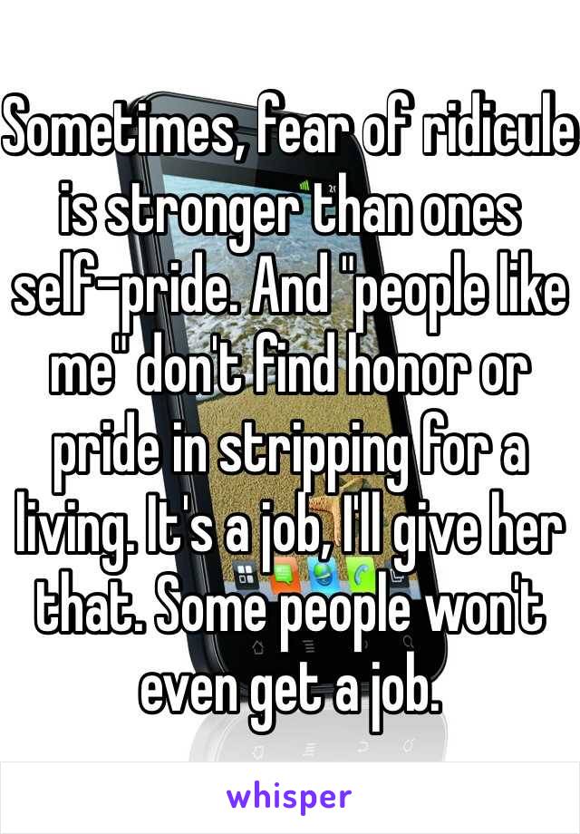 Sometimes, fear of ridicule is stronger than ones self-pride. And "people like me" don't find honor or pride in stripping for a living. It's a job, I'll give her that. Some people won't even get a job.