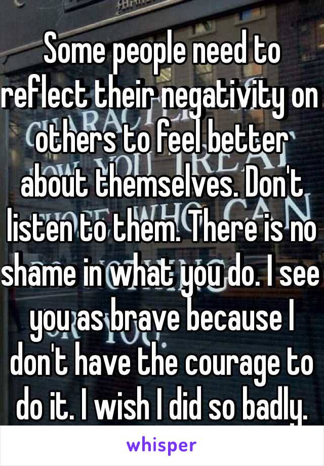 Some people need to reflect their negativity on others to feel better about themselves. Don't listen to them. There is no shame in what you do. I see you as brave because I don't have the courage to do it. I wish I did so badly. 
