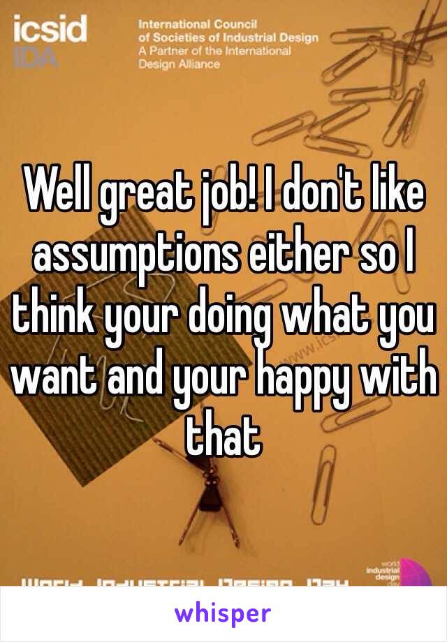 Well great job! I don't like assumptions either so I think your doing what you want and your happy with that