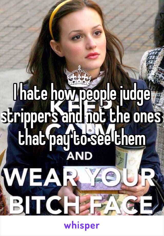 I hate how people judge strippers and not the ones that pay to see them 