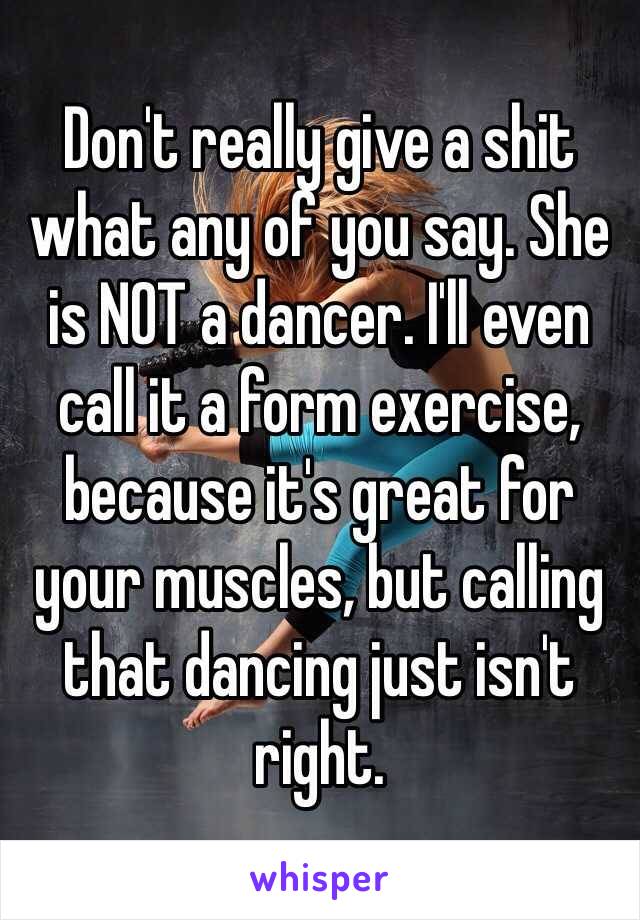 Don't really give a shit what any of you say. She is NOT a dancer. I'll even call it a form exercise, because it's great for your muscles, but calling that dancing just isn't right. 