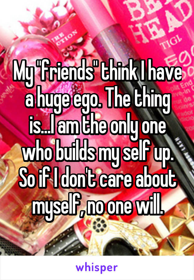 My "friends" think I have a huge ego. The thing is...I am the only one who builds my self up. So if I don't care about myself, no one will.