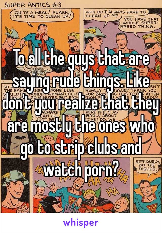 To all the guys that are saying rude things. Like don't you realize that they are mostly the ones who go to strip clubs and watch porn? 
