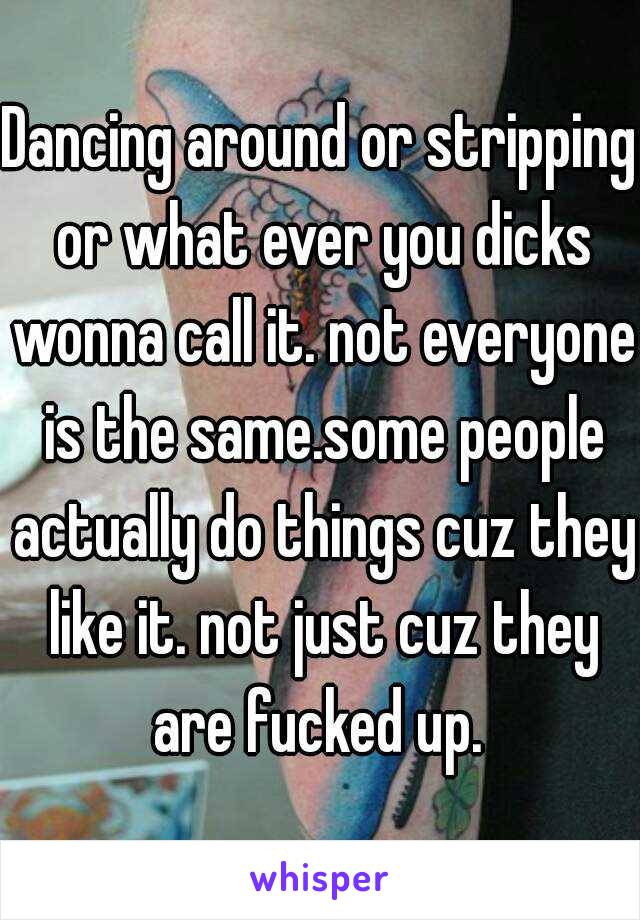 Dancing around or stripping or what ever you dicks wonna call it. not everyone is the same.some people actually do things cuz they like it. not just cuz they are fucked up. 