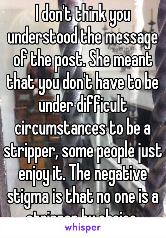 I don't think you understood the message of the post. She meant that you don't have to be under difficult circumstances to be a stripper, some people just enjoy it. The negative stigma is that no one is a stripper by choice. 
