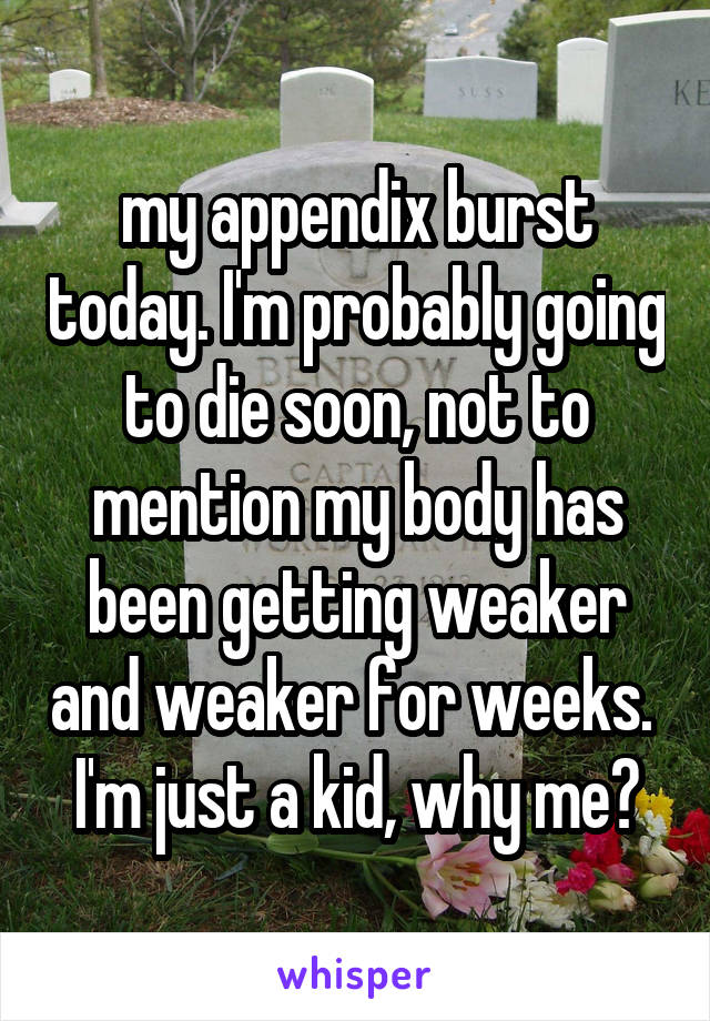 my appendix burst today. I'm probably going to die soon, not to mention my body has been getting weaker and weaker for weeks. 
I'm just a kid, why me?
