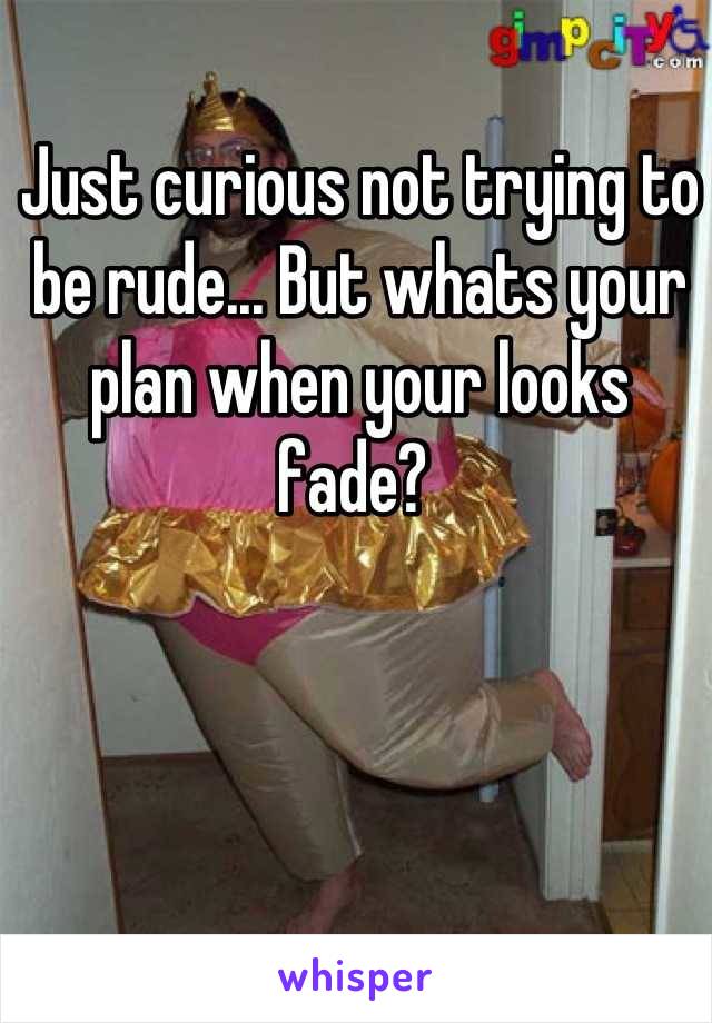 Just curious not trying to be rude... But whats your plan when your looks fade? 